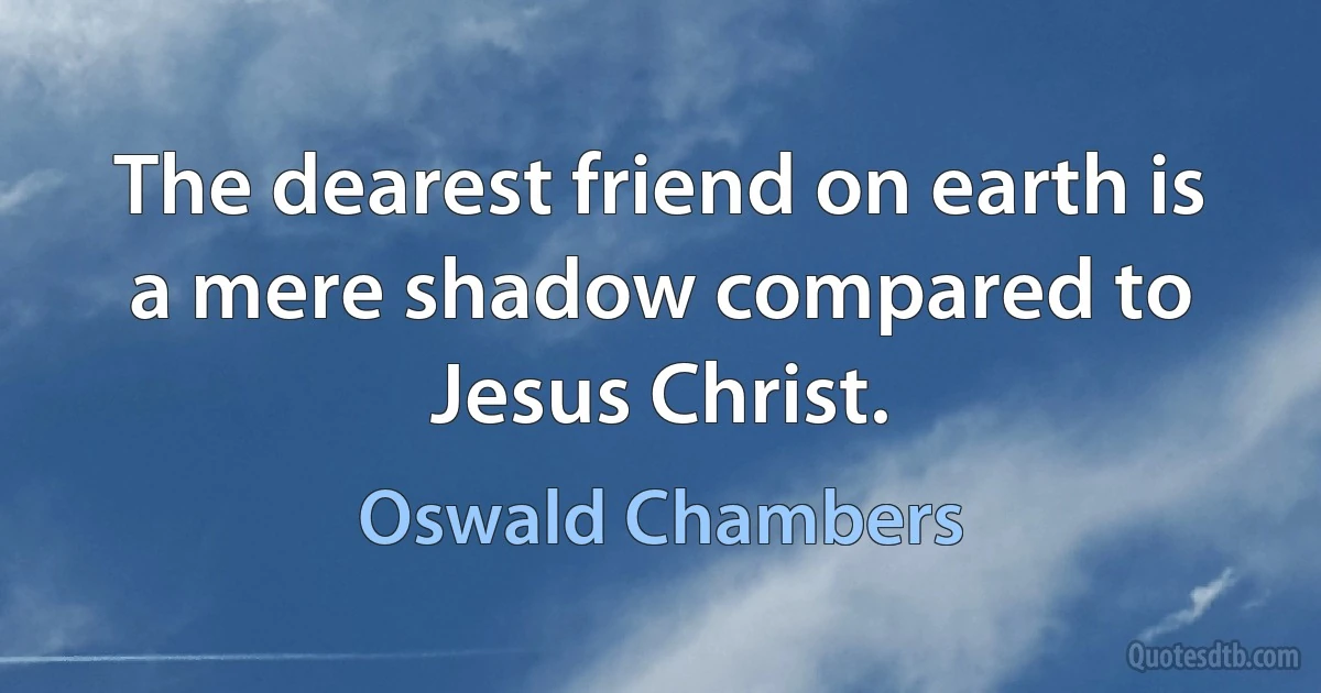 The dearest friend on earth is a mere shadow compared to Jesus Christ. (Oswald Chambers)