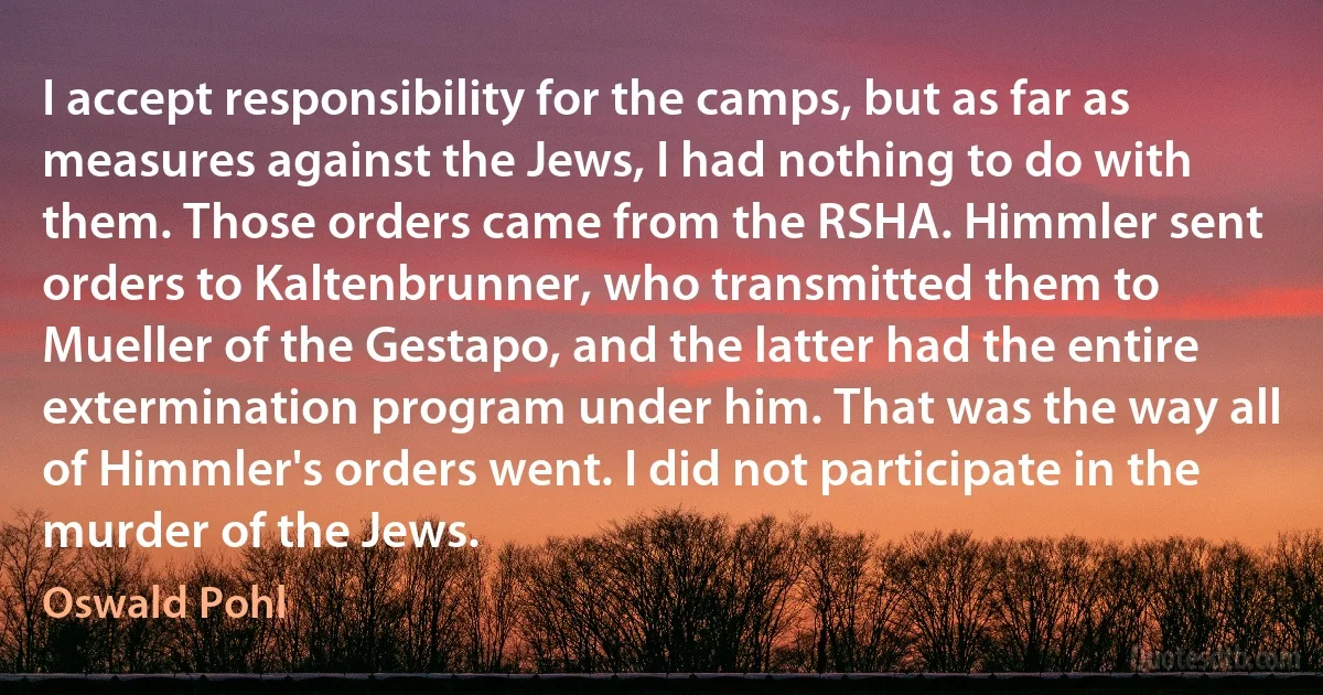 I accept responsibility for the camps, but as far as measures against the Jews, I had nothing to do with them. Those orders came from the RSHA. Himmler sent orders to Kaltenbrunner, who transmitted them to Mueller of the Gestapo, and the latter had the entire extermination program under him. That was the way all of Himmler's orders went. I did not participate in the murder of the Jews. (Oswald Pohl)