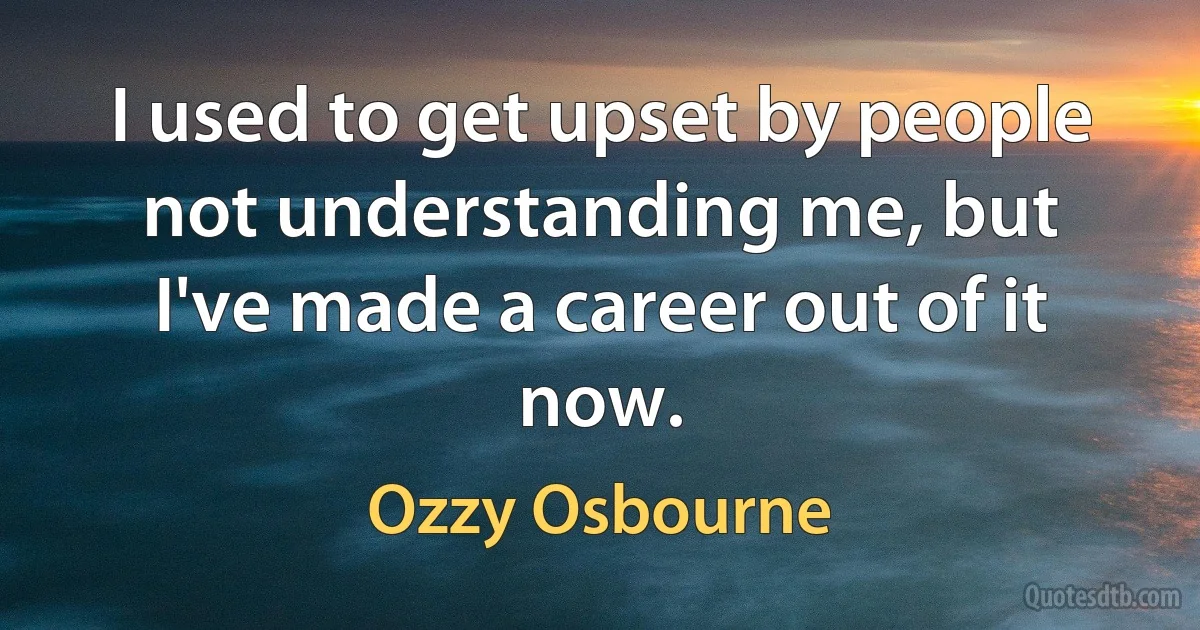 I used to get upset by people not understanding me, but I've made a career out of it now. (Ozzy Osbourne)