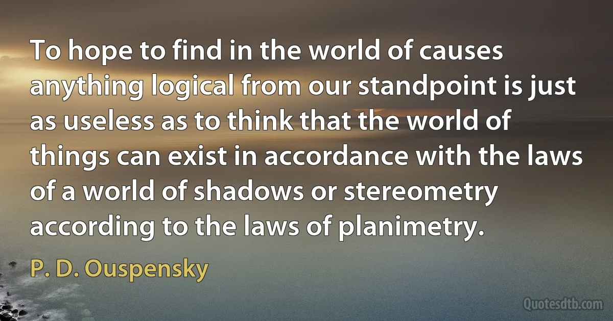 To hope to find in the world of causes anything logical from our standpoint is just as useless as to think that the world of things can exist in accordance with the laws of a world of shadows or stereometry according to the laws of planimetry. (P. D. Ouspensky)