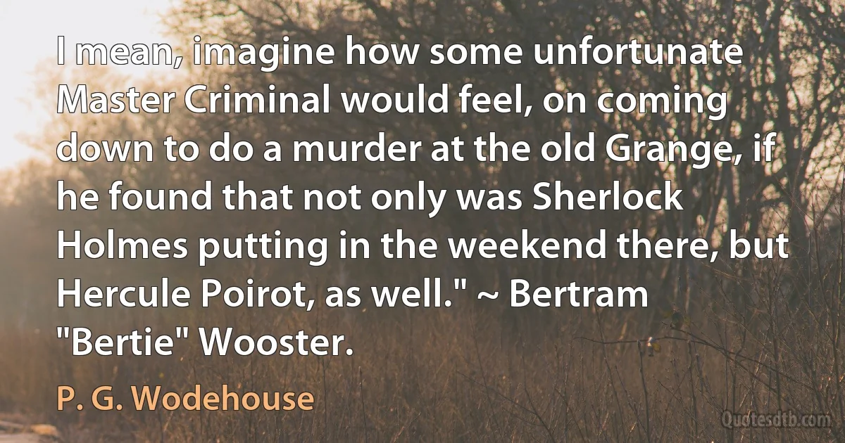 I mean, imagine how some unfortunate Master Criminal would feel, on coming down to do a murder at the old Grange, if he found that not only was Sherlock Holmes putting in the weekend there, but Hercule Poirot, as well." ~ Bertram "Bertie" Wooster. (P. G. Wodehouse)