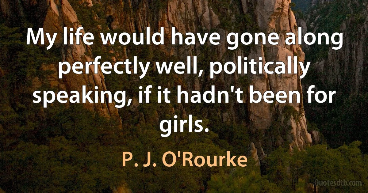 My life would have gone along perfectly well, politically speaking, if it hadn't been for girls. (P. J. O'Rourke)