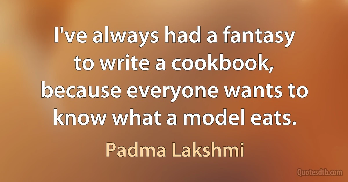 I've always had a fantasy to write a cookbook, because everyone wants to know what a model eats. (Padma Lakshmi)