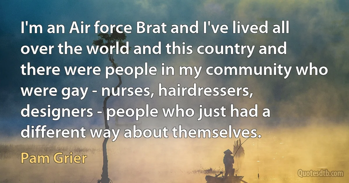 I'm an Air force Brat and I've lived all over the world and this country and there were people in my community who were gay - nurses, hairdressers, designers - people who just had a different way about themselves. (Pam Grier)