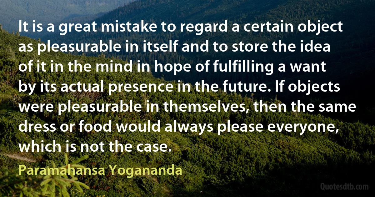 It is a great mistake to regard a certain object as pleasurable in itself and to store the idea of it in the mind in hope of fulfilling a want by its actual presence in the future. If objects were pleasurable in themselves, then the same dress or food would always please everyone, which is not the case. (Paramahansa Yogananda)