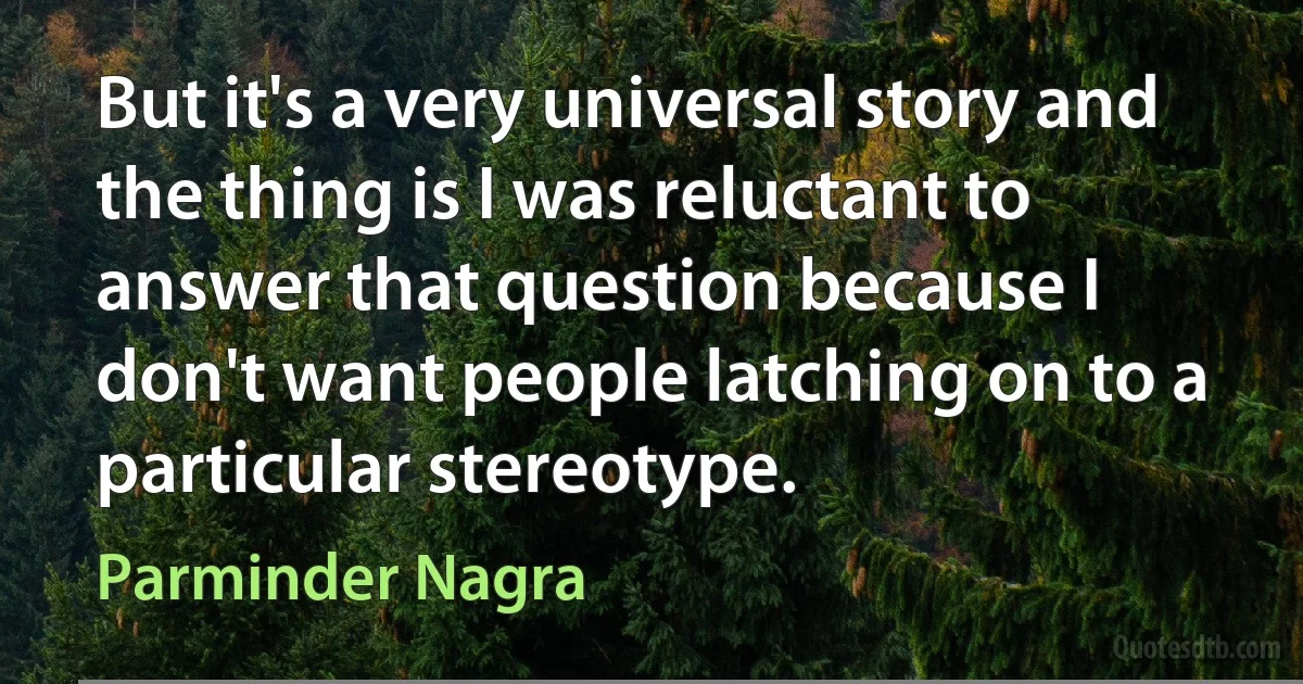 But it's a very universal story and the thing is I was reluctant to answer that question because I don't want people latching on to a particular stereotype. (Parminder Nagra)