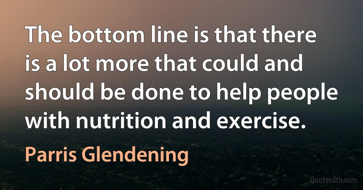 The bottom line is that there is a lot more that could and should be done to help people with nutrition and exercise. (Parris Glendening)