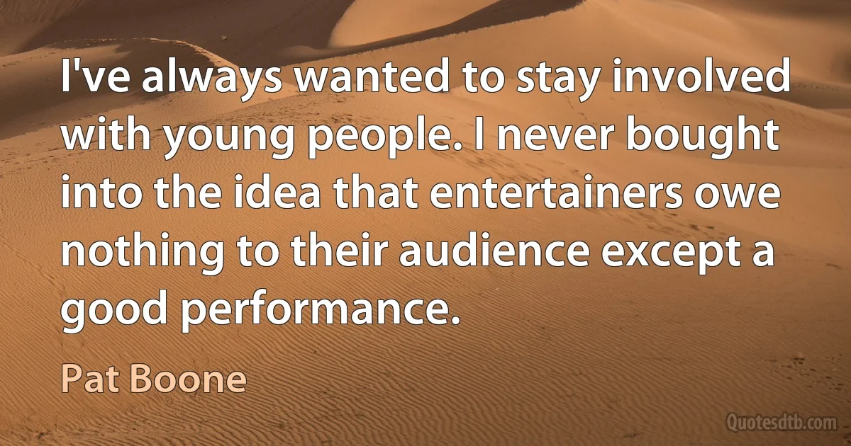 I've always wanted to stay involved with young people. I never bought into the idea that entertainers owe nothing to their audience except a good performance. (Pat Boone)