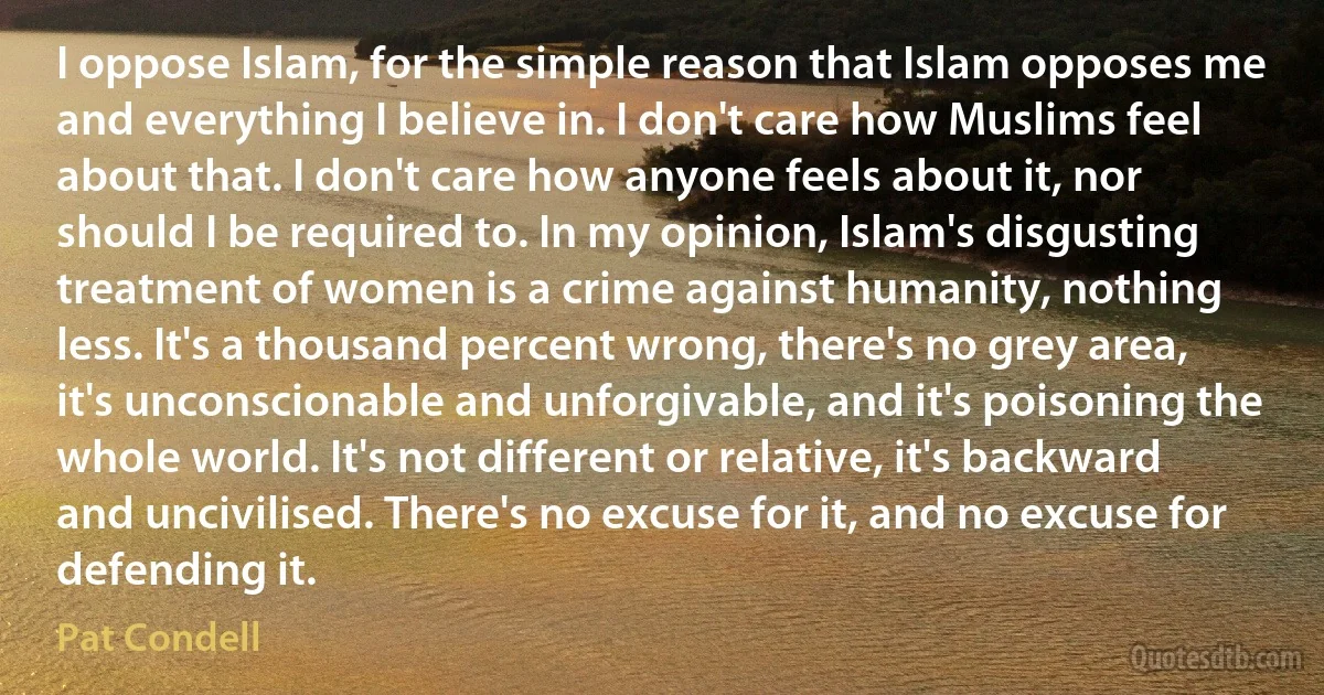 I oppose Islam, for the simple reason that Islam opposes me and everything I believe in. I don't care how Muslims feel about that. I don't care how anyone feels about it, nor should I be required to. In my opinion, Islam's disgusting treatment of women is a crime against humanity, nothing less. It's a thousand percent wrong, there's no grey area, it's unconscionable and unforgivable, and it's poisoning the whole world. It's not different or relative, it's backward and uncivilised. There's no excuse for it, and no excuse for defending it. (Pat Condell)