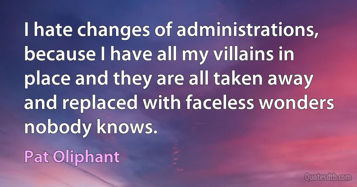 I hate changes of administrations, because I have all my villains in place and they are all taken away and replaced with faceless wonders nobody knows. (Pat Oliphant)