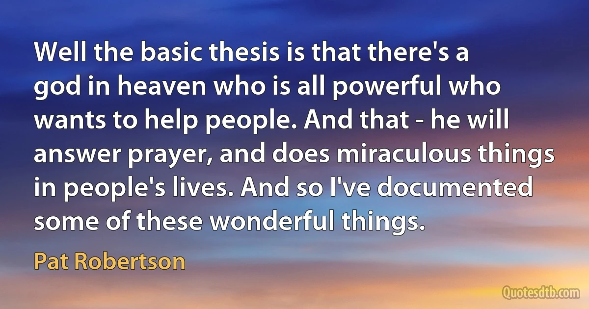 Well the basic thesis is that there's a god in heaven who is all powerful who wants to help people. And that - he will answer prayer, and does miraculous things in people's lives. And so I've documented some of these wonderful things. (Pat Robertson)