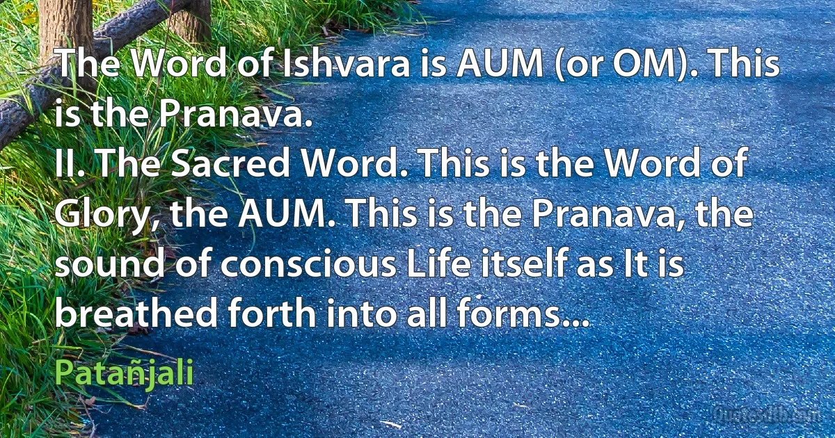 The Word of Ishvara is AUM (or OM). This is the Pranava.
II. The Sacred Word. This is the Word of Glory, the AUM. This is the Pranava, the sound of conscious Life itself as It is breathed forth into all forms... (Patañjali)