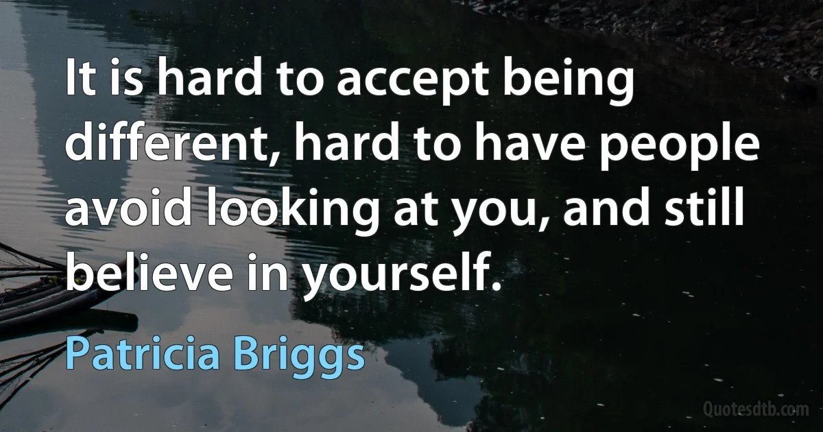 It is hard to accept being different, hard to have people avoid looking at you, and still believe in yourself. (Patricia Briggs)