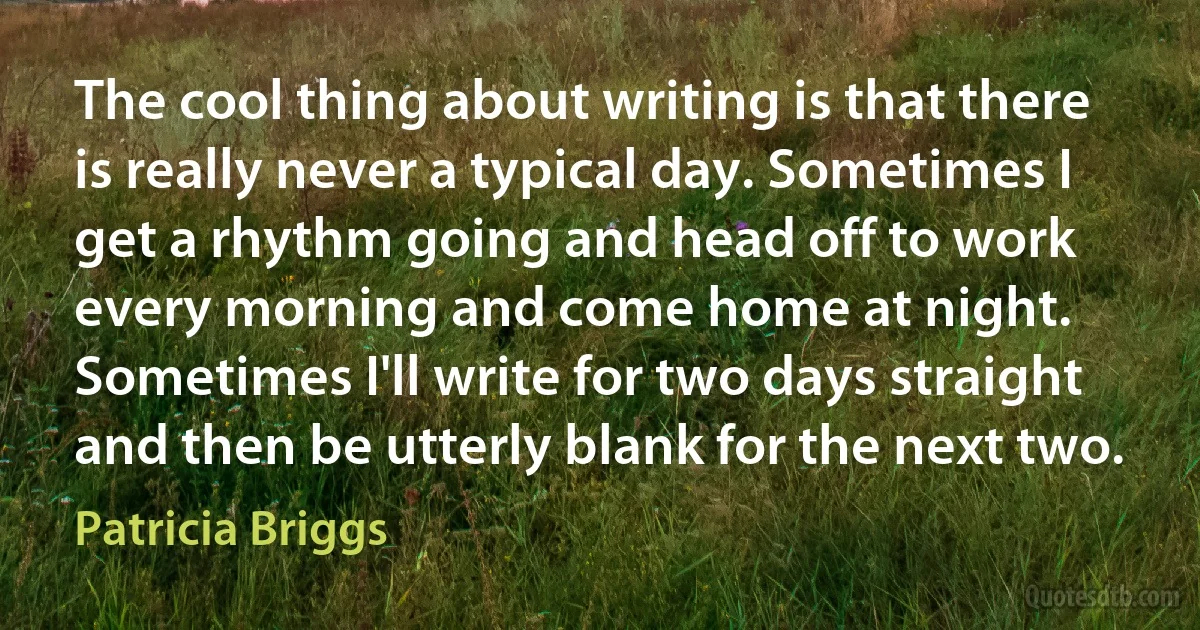 The cool thing about writing is that there is really never a typical day. Sometimes I get a rhythm going and head off to work every morning and come home at night. Sometimes I'll write for two days straight and then be utterly blank for the next two. (Patricia Briggs)