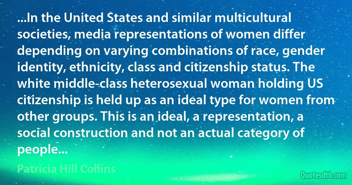 ...In the United States and similar multicultural societies, media representations of women differ depending on varying combinations of race, gender identity, ethnicity, class and citizenship status. The white middle-class heterosexual woman holding US citizenship is held up as an ideal type for women from other groups. This is an ideal, a representation, a social construction and not an actual category of people... (Patricia Hill Collins)