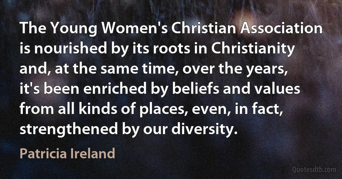 The Young Women's Christian Association is nourished by its roots in Christianity and, at the same time, over the years, it's been enriched by beliefs and values from all kinds of places, even, in fact, strengthened by our diversity. (Patricia Ireland)