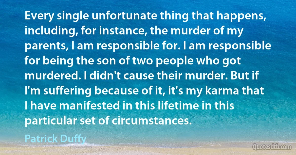 Every single unfortunate thing that happens, including, for instance, the murder of my parents, I am responsible for. I am responsible for being the son of two people who got murdered. I didn't cause their murder. But if I'm suffering because of it, it's my karma that I have manifested in this lifetime in this particular set of circumstances. (Patrick Duffy)