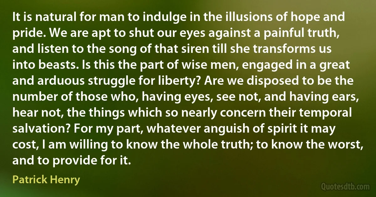 It is natural for man to indulge in the illusions of hope and pride. We are apt to shut our eyes against a painful truth, and listen to the song of that siren till she transforms us into beasts. Is this the part of wise men, engaged in a great and arduous struggle for liberty? Are we disposed to be the number of those who, having eyes, see not, and having ears, hear not, the things which so nearly concern their temporal salvation? For my part, whatever anguish of spirit it may cost, I am willing to know the whole truth; to know the worst, and to provide for it. (Patrick Henry)