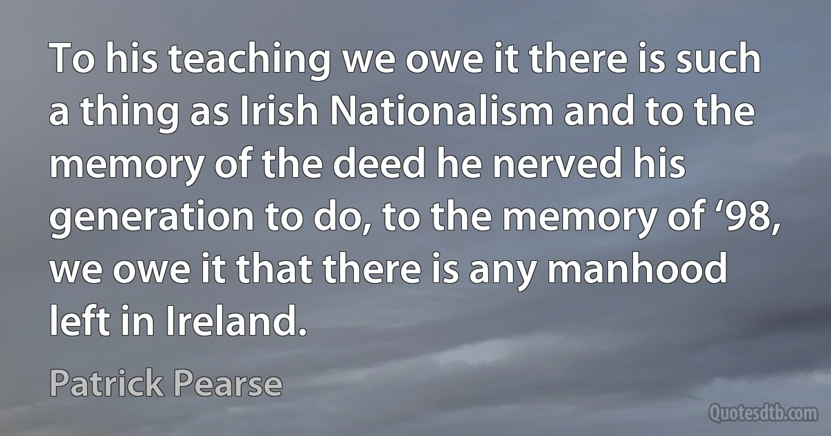 To his teaching we owe it there is such a thing as Irish Nationalism and to the memory of the deed he nerved his generation to do, to the memory of ‘98, we owe it that there is any manhood left in Ireland. (Patrick Pearse)