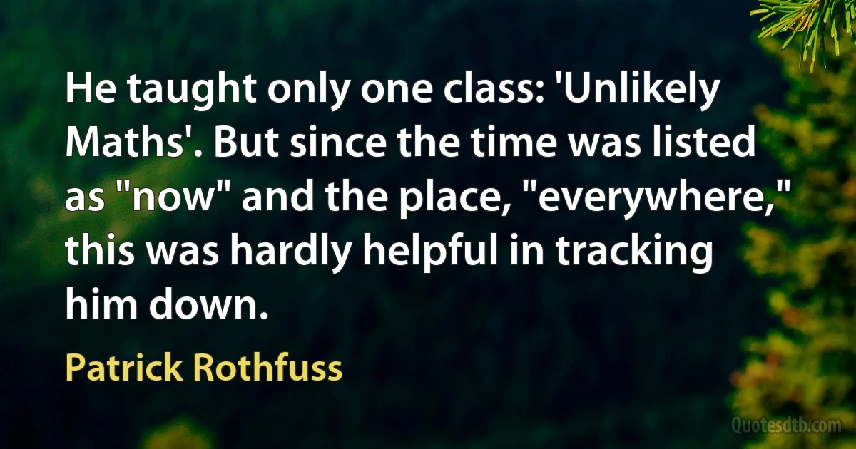 He taught only one class: 'Unlikely Maths'. But since the time was listed as "now" and the place, "everywhere," this was hardly helpful in tracking him down. (Patrick Rothfuss)