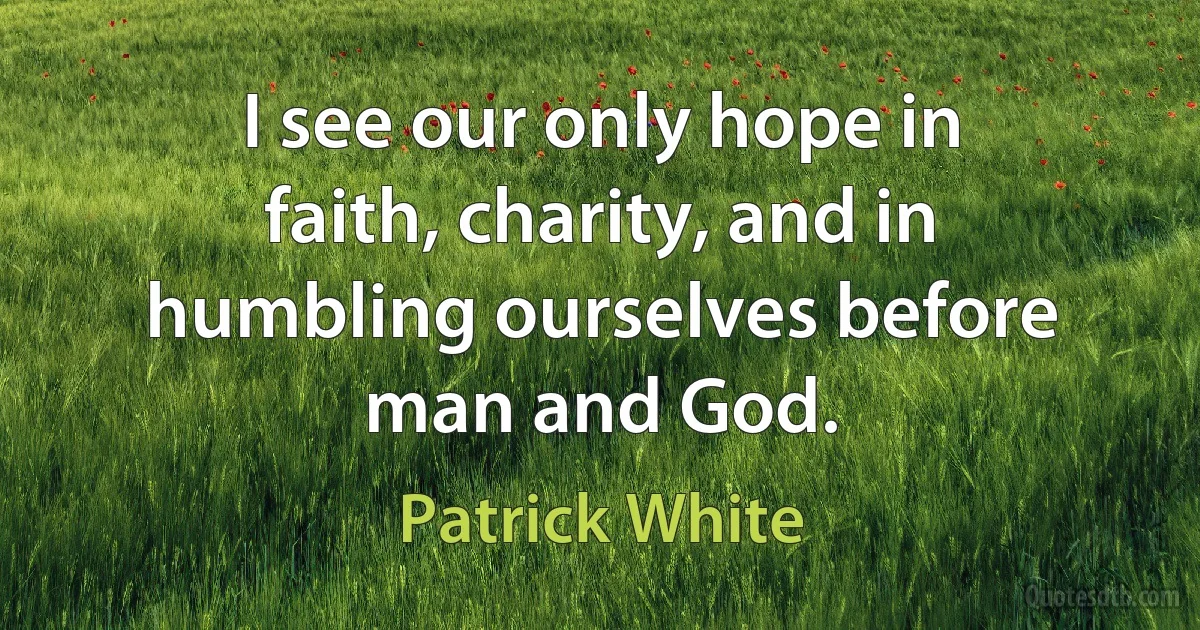 I see our only hope in faith, charity, and in humbling ourselves before man and God. (Patrick White)