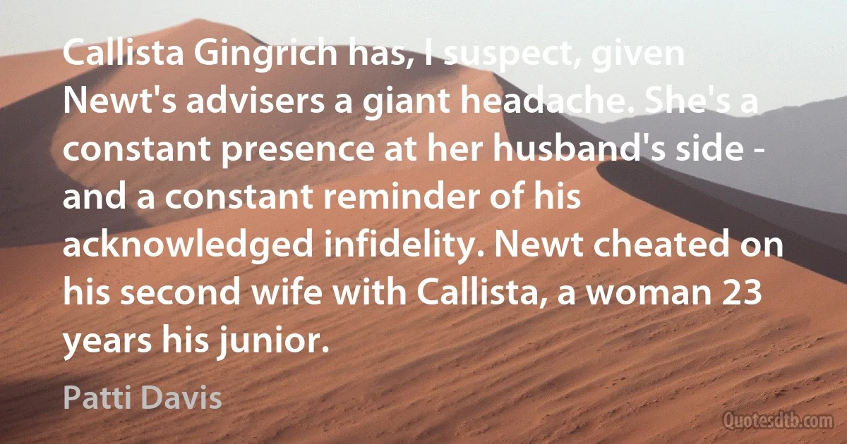 Callista Gingrich has, I suspect, given Newt's advisers a giant headache. She's a constant presence at her husband's side - and a constant reminder of his acknowledged infidelity. Newt cheated on his second wife with Callista, a woman 23 years his junior. (Patti Davis)