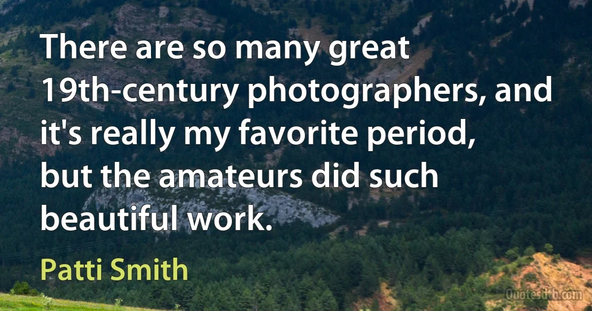 There are so many great 19th-century photographers, and it's really my favorite period, but the amateurs did such beautiful work. (Patti Smith)