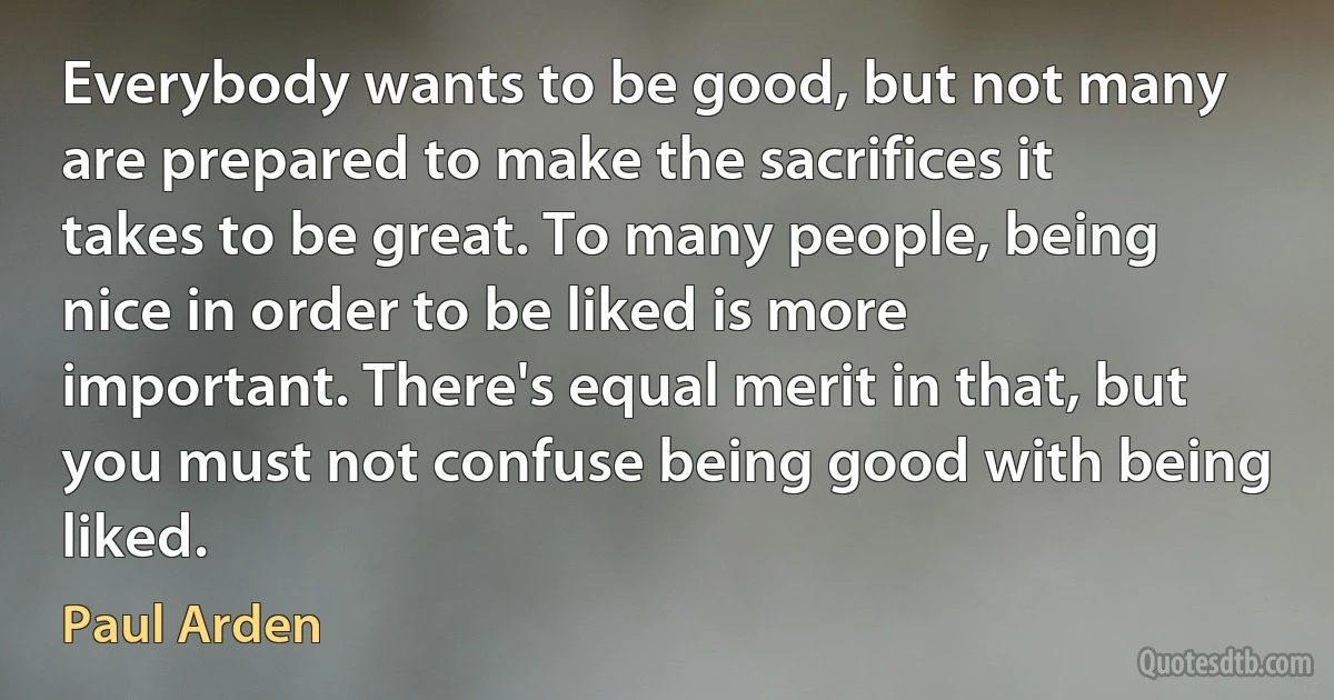 Everybody wants to be good, but not many are prepared to make the sacrifices it takes to be great. To many people, being nice in order to be liked is more important. There's equal merit in that, but you must not confuse being good with being liked. (Paul Arden)