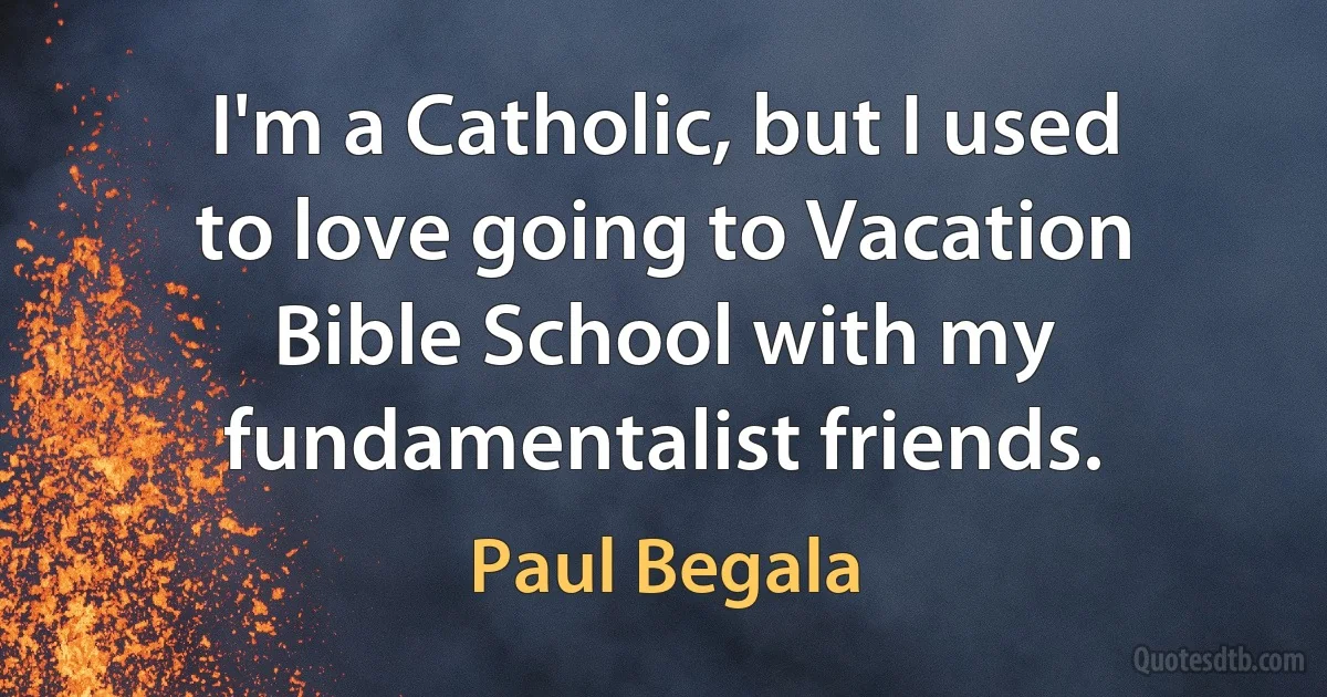 I'm a Catholic, but I used to love going to Vacation Bible School with my fundamentalist friends. (Paul Begala)