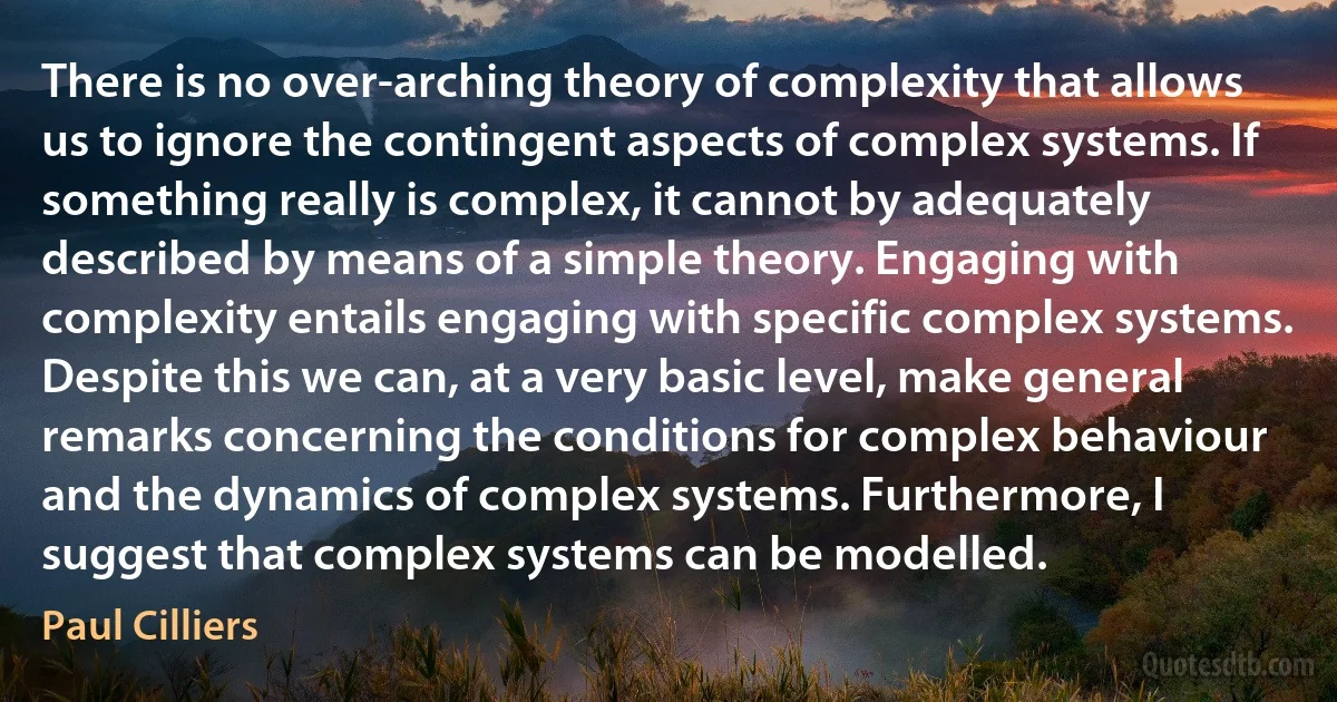 There is no over-arching theory of complexity that allows us to ignore the contingent aspects of complex systems. If something really is complex, it cannot by adequately described by means of a simple theory. Engaging with complexity entails engaging with specific complex systems. Despite this we can, at a very basic level, make general remarks concerning the conditions for complex behaviour and the dynamics of complex systems. Furthermore, I suggest that complex systems can be modelled. (Paul Cilliers)