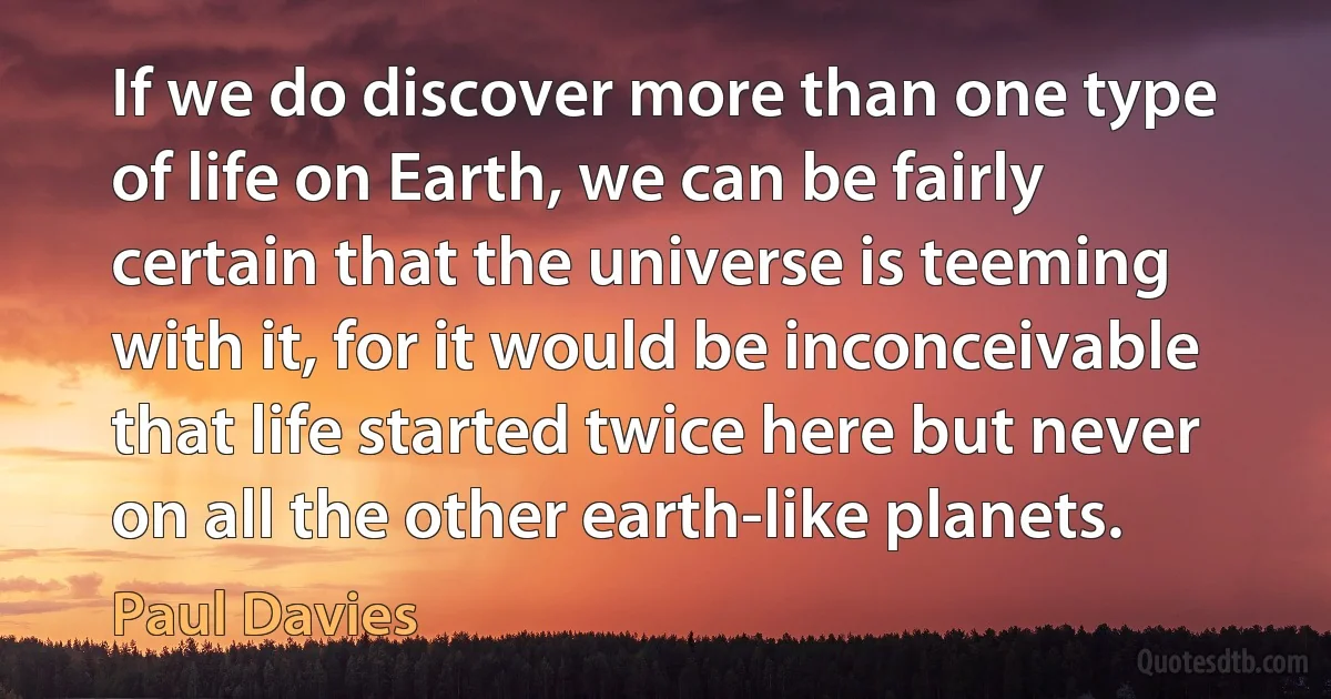 If we do discover more than one type of life on Earth, we can be fairly certain that the universe is teeming with it, for it would be inconceivable that life started twice here but never on all the other earth-like planets. (Paul Davies)