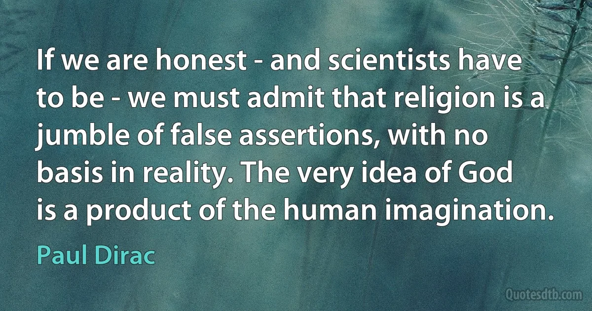 If we are honest - and scientists have to be - we must admit that religion is a jumble of false assertions, with no basis in reality. The very idea of God is a product of the human imagination. (Paul Dirac)