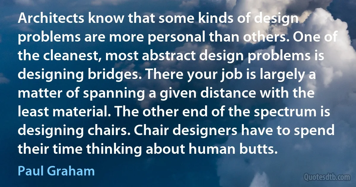 Architects know that some kinds of design problems are more personal than others. One of the cleanest, most abstract design problems is designing bridges. There your job is largely a matter of spanning a given distance with the least material. The other end of the spectrum is designing chairs. Chair designers have to spend their time thinking about human butts. (Paul Graham)