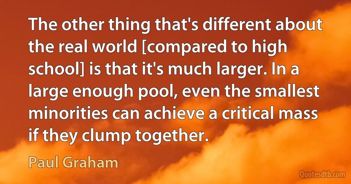 The other thing that's different about the real world [compared to high school] is that it's much larger. In a large enough pool, even the smallest minorities can achieve a critical mass if they clump together. (Paul Graham)