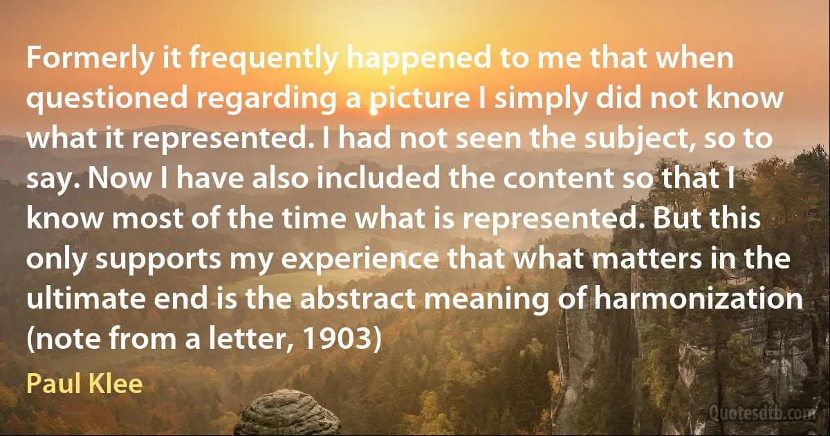 Formerly it frequently happened to me that when questioned regarding a picture I simply did not know what it represented. I had not seen the subject, so to say. Now I have also included the content so that I know most of the time what is represented. But this only supports my experience that what matters in the ultimate end is the abstract meaning of harmonization (note from a letter, 1903) (Paul Klee)