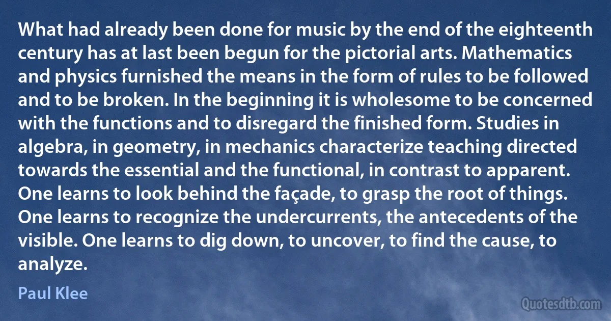 What had already been done for music by the end of the eighteenth century has at last been begun for the pictorial arts. Mathematics and physics furnished the means in the form of rules to be followed and to be broken. In the beginning it is wholesome to be concerned with the functions and to disregard the finished form. Studies in algebra, in geometry, in mechanics characterize teaching directed towards the essential and the functional, in contrast to apparent. One learns to look behind the façade, to grasp the root of things. One learns to recognize the undercurrents, the antecedents of the visible. One learns to dig down, to uncover, to find the cause, to analyze. (Paul Klee)