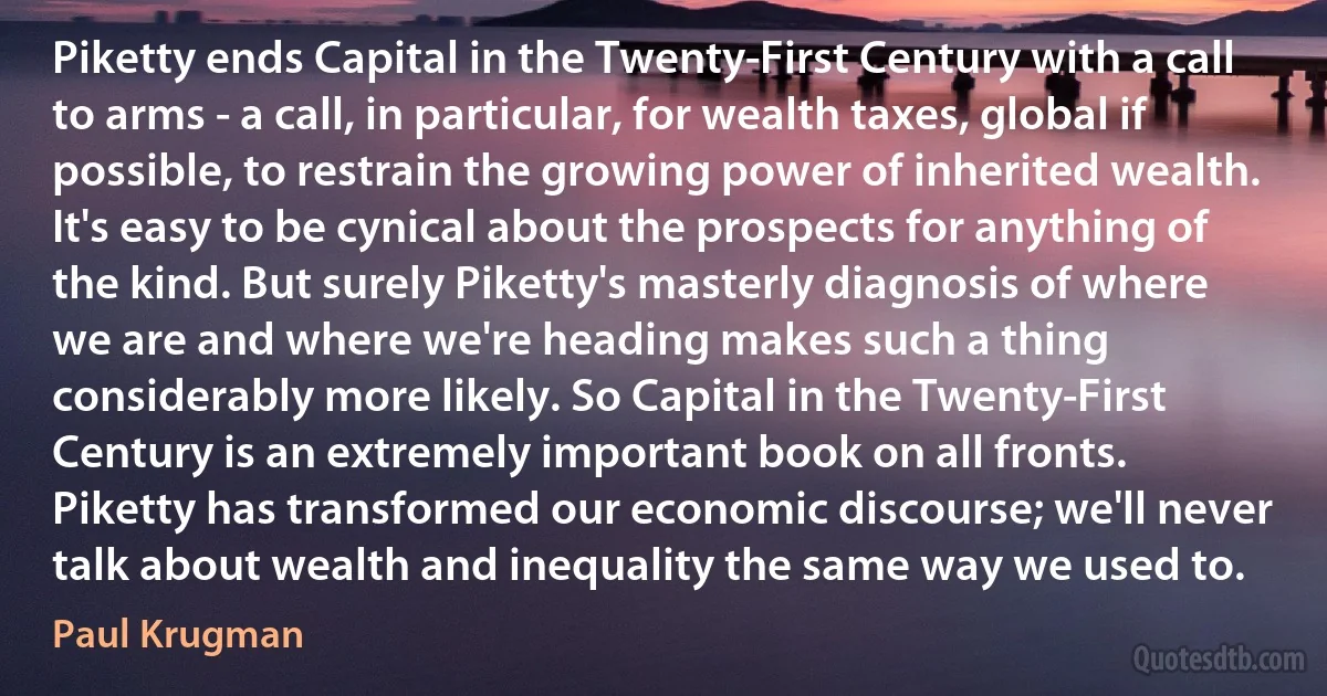 Piketty ends Capital in the Twenty-First Century with a call to arms - a call, in particular, for wealth taxes, global if possible, to restrain the growing power of inherited wealth. It's easy to be cynical about the prospects for anything of the kind. But surely Piketty's masterly diagnosis of where we are and where we're heading makes such a thing considerably more likely. So Capital in the Twenty-First Century is an extremely important book on all fronts. Piketty has transformed our economic discourse; we'll never talk about wealth and inequality the same way we used to. (Paul Krugman)