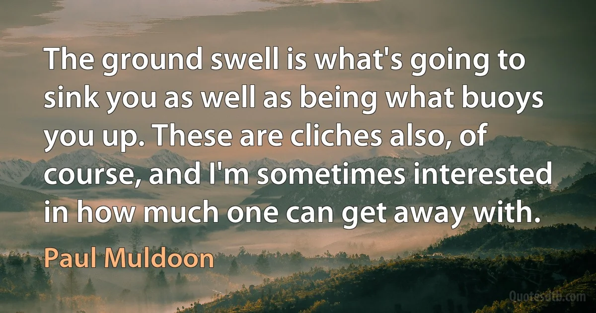 The ground swell is what's going to sink you as well as being what buoys you up. These are cliches also, of course, and I'm sometimes interested in how much one can get away with. (Paul Muldoon)