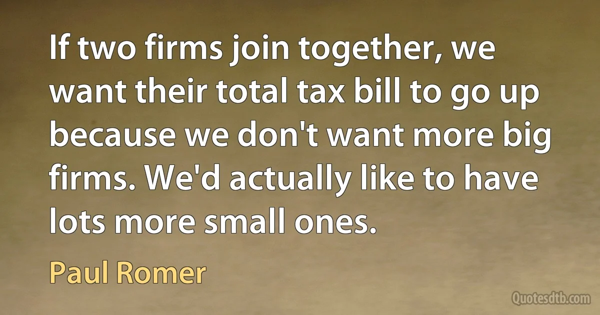 If two firms join together, we want their total tax bill to go up because we don't want more big firms. We'd actually like to have lots more small ones. (Paul Romer)