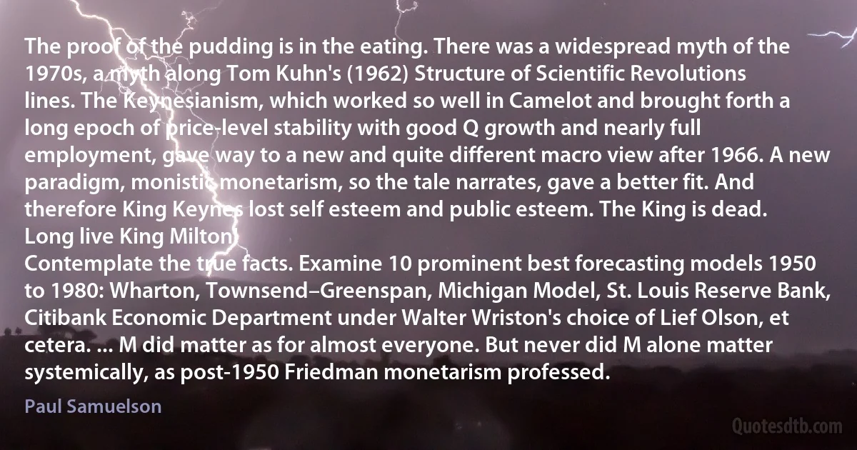 The proof of the pudding is in the eating. There was a widespread myth of the 1970s, a myth along Tom Kuhn's (1962) Structure of Scientific Revolutions lines. The Keynesianism, which worked so well in Camelot and brought forth a long epoch of price-level stability with good Q growth and nearly full employment, gave way to a new and quite different macro view after 1966. A new paradigm, monistic monetarism, so the tale narrates, gave a better fit. And therefore King Keynes lost self esteem and public esteem. The King is dead. Long live King Milton!
Contemplate the true facts. Examine 10 prominent best forecasting models 1950 to 1980: Wharton, Townsend–Greenspan, Michigan Model, St. Louis Reserve Bank, Citibank Economic Department under Walter Wriston's choice of Lief Olson, et cetera. ... M did matter as for almost everyone. But never did M alone matter systemically, as post-1950 Friedman monetarism professed. (Paul Samuelson)