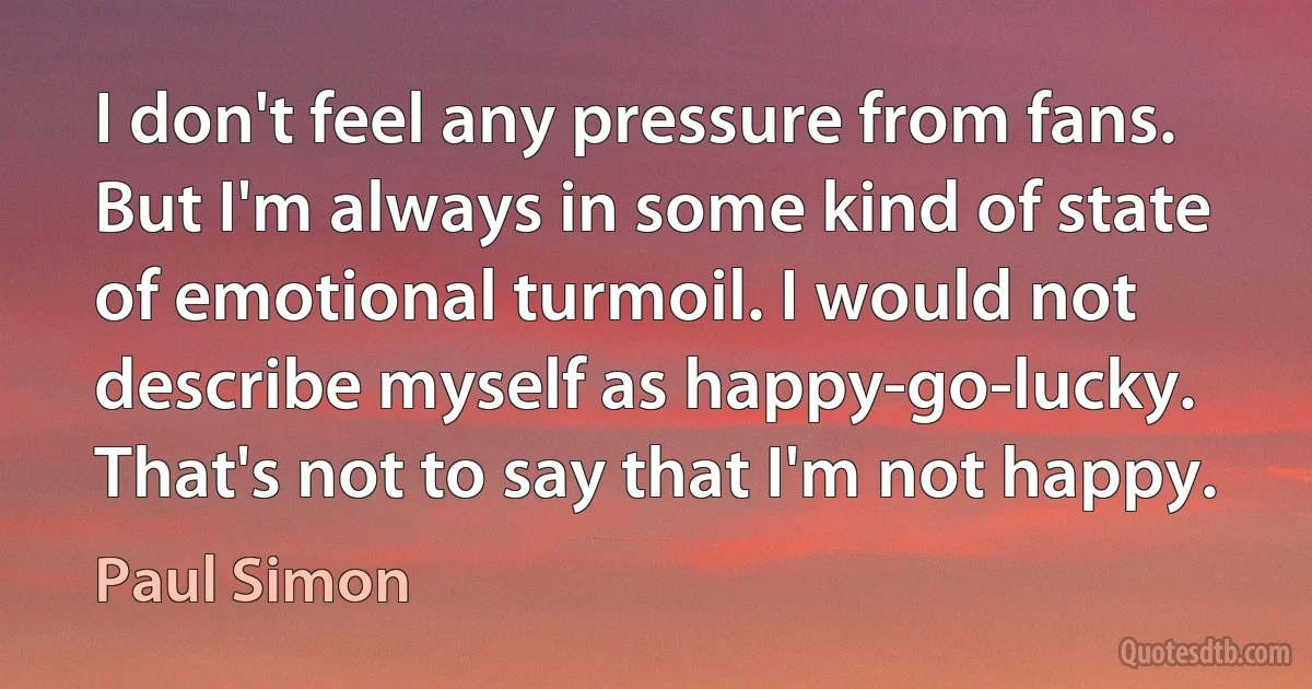 I don't feel any pressure from fans. But I'm always in some kind of state of emotional turmoil. I would not describe myself as happy-go-lucky. That's not to say that I'm not happy. (Paul Simon)