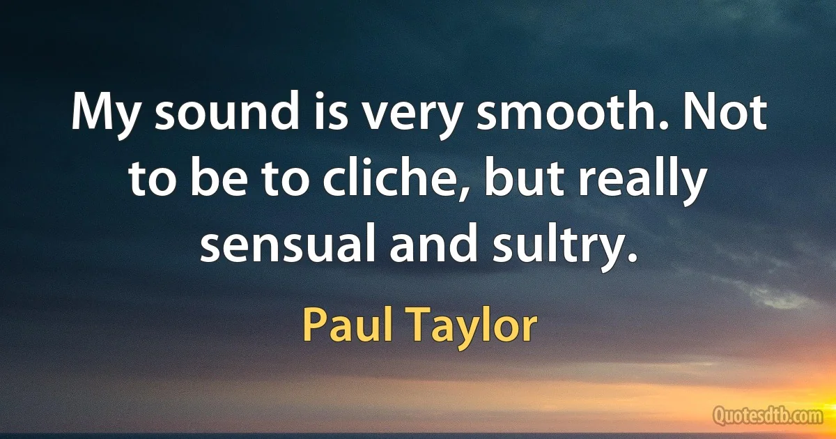 My sound is very smooth. Not to be to cliche, but really sensual and sultry. (Paul Taylor)