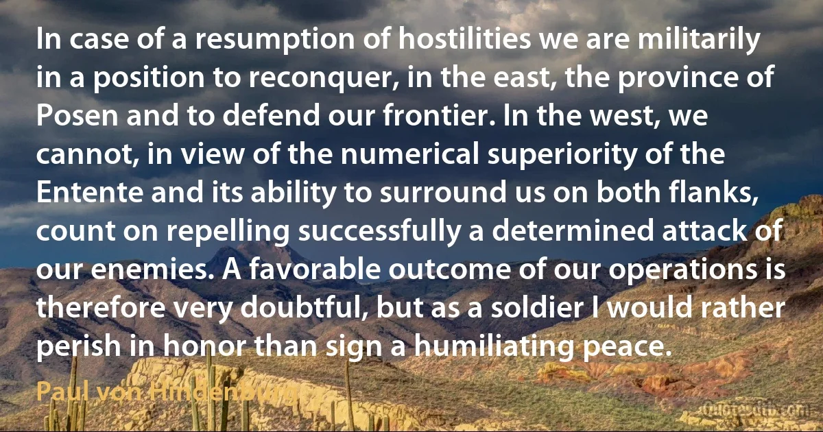 In case of a resumption of hostilities we are militarily in a position to reconquer, in the east, the province of Posen and to defend our frontier. In the west, we cannot, in view of the numerical superiority of the Entente and its ability to surround us on both flanks, count on repelling successfully a determined attack of our enemies. A favorable outcome of our operations is therefore very doubtful, but as a soldier I would rather perish in honor than sign a humiliating peace. (Paul von Hindenburg)