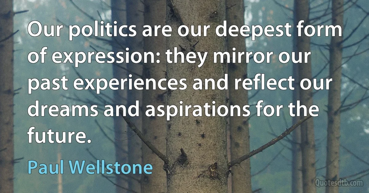 Our politics are our deepest form of expression: they mirror our past experiences and reflect our dreams and aspirations for the future. (Paul Wellstone)