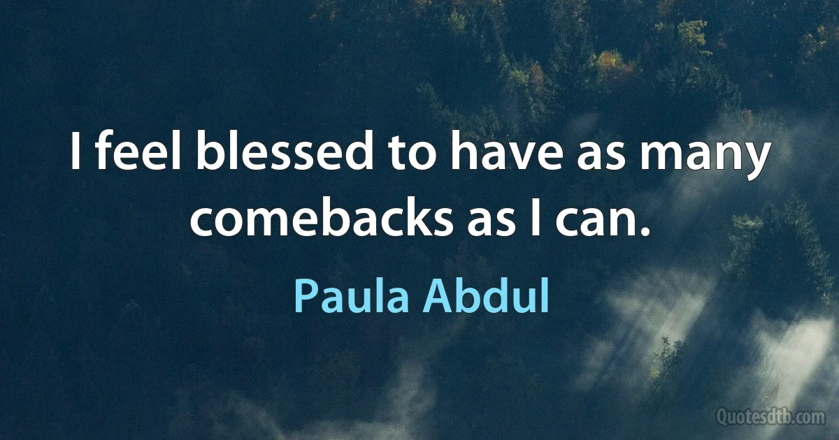 I feel blessed to have as many comebacks as I can. (Paula Abdul)