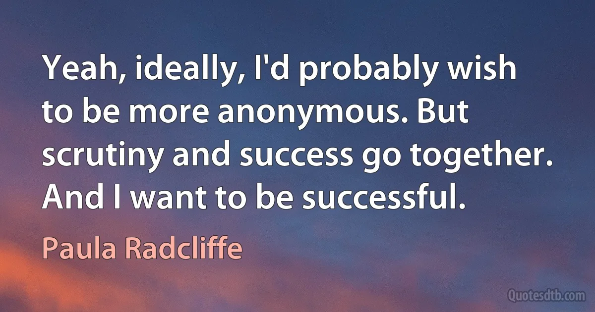 Yeah, ideally, I'd probably wish to be more anonymous. But scrutiny and success go together. And I want to be successful. (Paula Radcliffe)