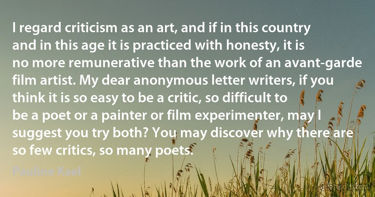 I regard criticism as an art, and if in this country and in this age it is practiced with honesty, it is no more remunerative than the work of an avant-garde film artist. My dear anonymous letter writers, if you think it is so easy to be a critic, so difficult to be a poet or a painter or film experimenter, may I suggest you try both? You may discover why there are so few critics, so many poets. (Pauline Kael)