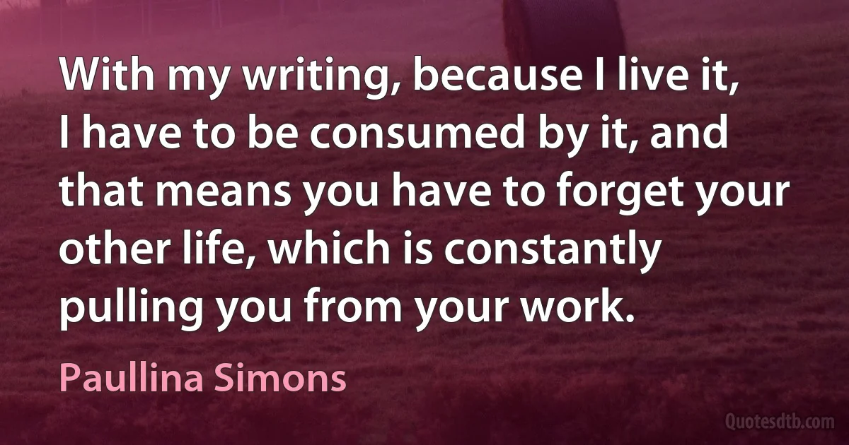 With my writing, because I live it, I have to be consumed by it, and that means you have to forget your other life, which is constantly pulling you from your work. (Paullina Simons)