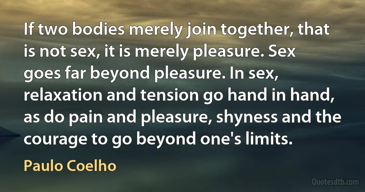 If two bodies merely join together, that is not sex, it is merely pleasure. Sex goes far beyond pleasure. In sex, relaxation and tension go hand in hand, as do pain and pleasure, shyness and the courage to go beyond one's limits. (Paulo Coelho)