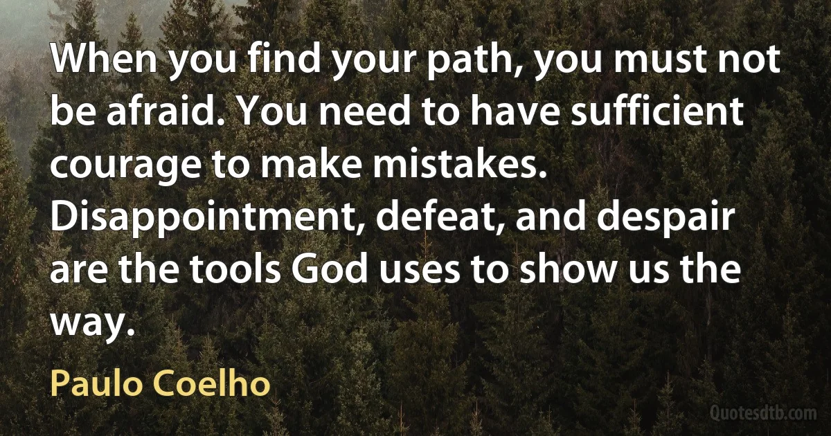 When you find your path, you must not be afraid. You need to have sufficient courage to make mistakes. Disappointment, defeat, and despair are the tools God uses to show us the way. (Paulo Coelho)